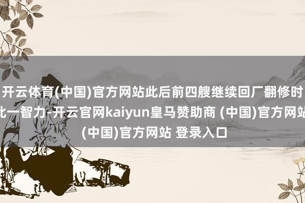 开云体育(中国)官方网站此后前四艘继续回厂翻修时也追加了此一智力-开云官网kaiyun皇马赞助商 (中国)官方网站 登录入口