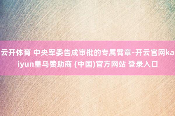 云开体育 中央军委告成审批的专属臂章-开云官网kaiyun皇马赞助商 (中国)官方网站 登录入口