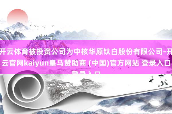 开云体育被投资公司为中核华原钛白股份有限公司-开云官网kaiyun皇马赞助商 (中国)官方网站 登录入口