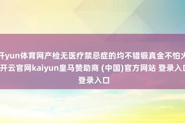 开yun体育网产检无医疗禁忌症的均不错锻真金不怕火-开云官网kaiyun皇马赞助商 (中国)官方网站 登录入口