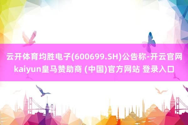 云开体育均胜电子(600699.SH)公告称-开云官网kaiyun皇马赞助商 (中国)官方网站 登录入口