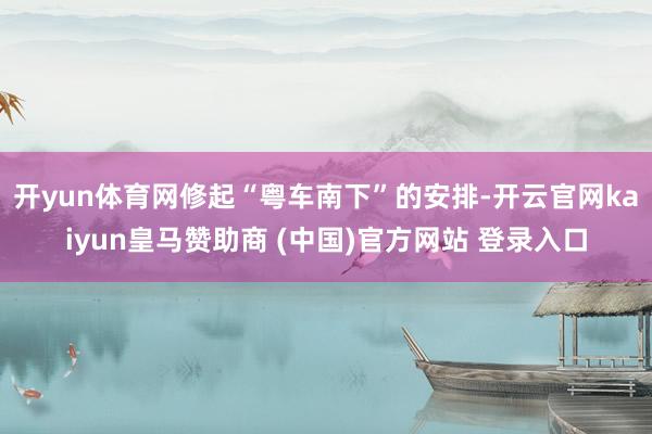 开yun体育网修起“粤车南下”的安排-开云官网kaiyun皇马赞助商 (中国)官方网站 登录入口