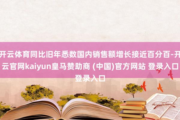 开云体育同比旧年悉数国内销售额增长接近百分百-开云官网kaiyun皇马赞助商 (中国)官方网站 登录入口