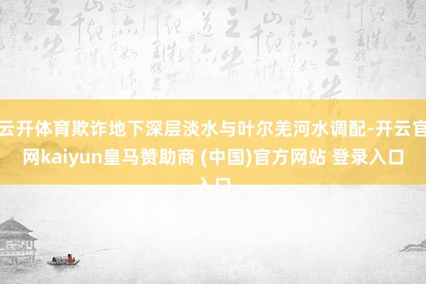 云开体育欺诈地下深层淡水与叶尔羌河水调配-开云官网kaiyun皇马赞助商 (中国)官方网站 登录入口