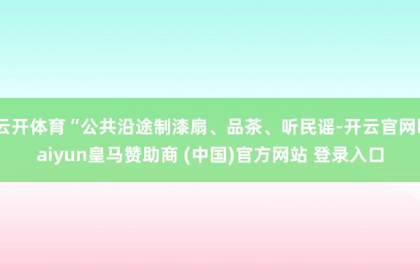 云开体育“公共沿途制漆扇、品茶、听民谣-开云官网kaiyun皇马赞助商 (中国)官方网站 登录入口