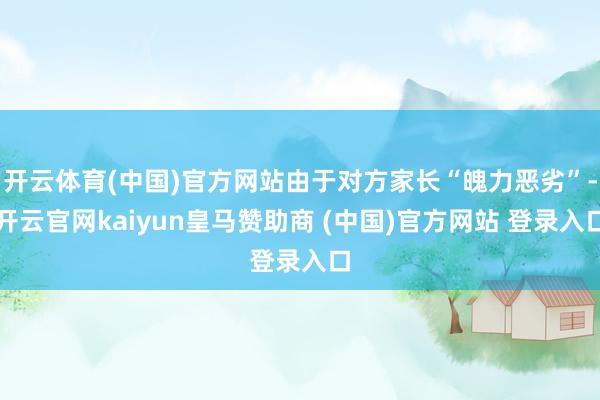开云体育(中国)官方网站由于对方家长“魄力恶劣”-开云官网kaiyun皇马赞助商 (中国)官方网站 登录入口
