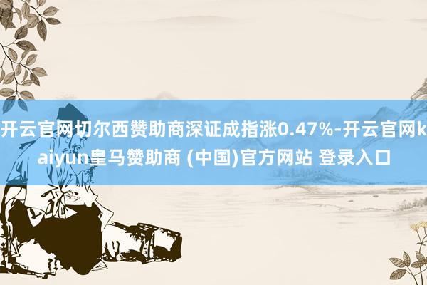 开云官网切尔西赞助商深证成指涨0.47%-开云官网kaiyun皇马赞助商 (中国)官方网站 登录入口