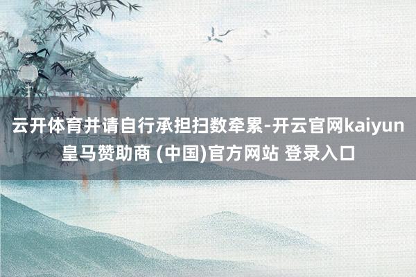 云开体育并请自行承担扫数牵累-开云官网kaiyun皇马赞助商 (中国)官方网站 登录入口