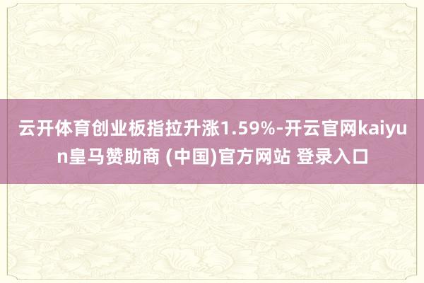 云开体育创业板指拉升涨1.59%-开云官网kaiyun皇马赞助商 (中国)官方网站 登录入口