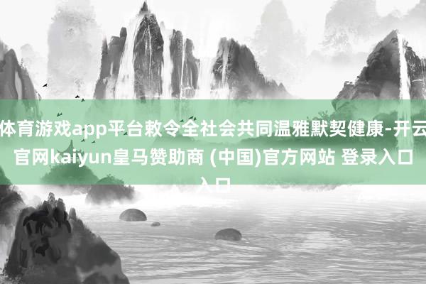 体育游戏app平台敕令全社会共同温雅默契健康-开云官网kaiyun皇马赞助商 (中国)官方网站 登录入口