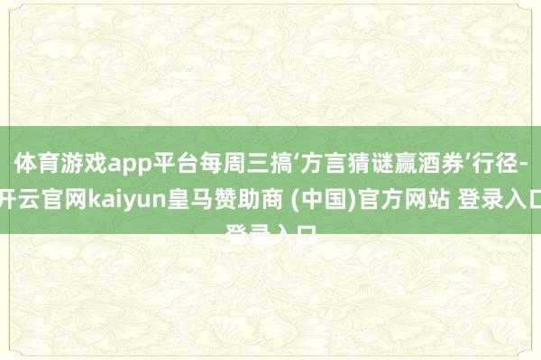 体育游戏app平台每周三搞‘方言猜谜赢酒券’行径-开云官网kaiyun皇马赞助商 (中国)官方网站 登录入口