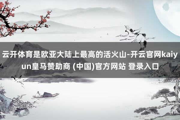 云开体育是欧亚大陆上最高的活火山-开云官网kaiyun皇马赞助商 (中国)官方网站 登录入口