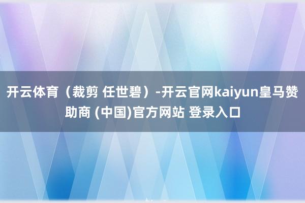 开云体育（裁剪 任世碧）-开云官网kaiyun皇马赞助商 (中国)官方网站 登录入口