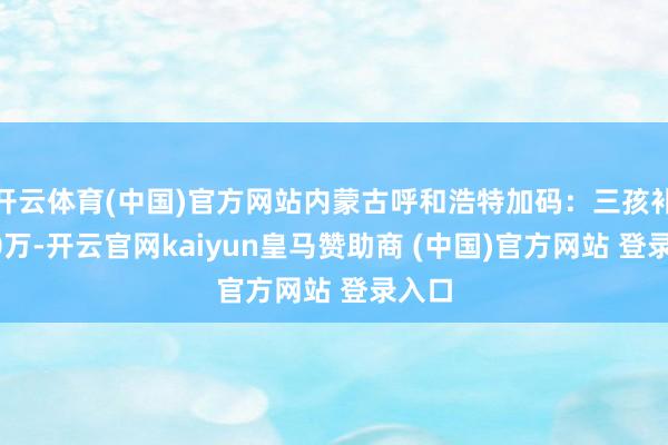 开云体育(中国)官方网站内蒙古呼和浩特加码：三孩补贴10万-开云官网kaiyun皇马赞助商 (中国)官方网站 登录入口
