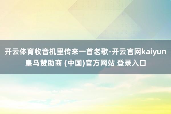 开云体育收音机里传来一首老歌-开云官网kaiyun皇马赞助商 (中国)官方网站 登录入口