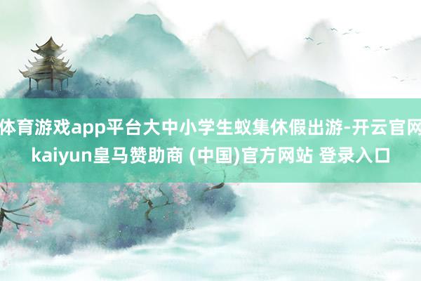 体育游戏app平台大中小学生蚁集休假出游-开云官网kaiyun皇马赞助商 (中国)官方网站 登录入口