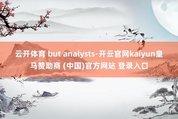 云开体育 but analysts-开云官网kaiyun皇马赞助商 (中国)官方网站 登录入口