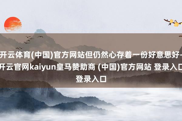 开云体育(中国)官方网站但仍然心存着一份好意思好-开云官网kaiyun皇马赞助商 (中国)官方网站 登录入口