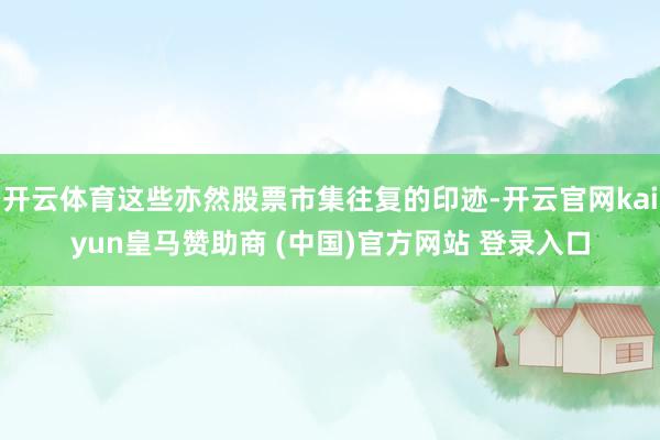 开云体育这些亦然股票市集往复的印迹-开云官网kaiyun皇马赞助商 (中国)官方网站 登录入口