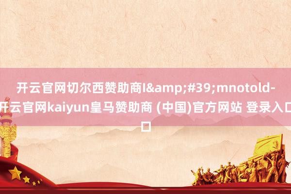 开云官网切尔西赞助商I&#39;mnotold-开云官网kaiyun皇马赞助商 (中国)官方网站 登录入口