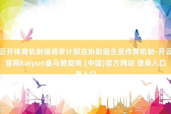 云开体育轨制强调审计部应协助诞生反作弊机制-开云官网kaiyun皇马赞助商 (中国)官方网站 登录入口