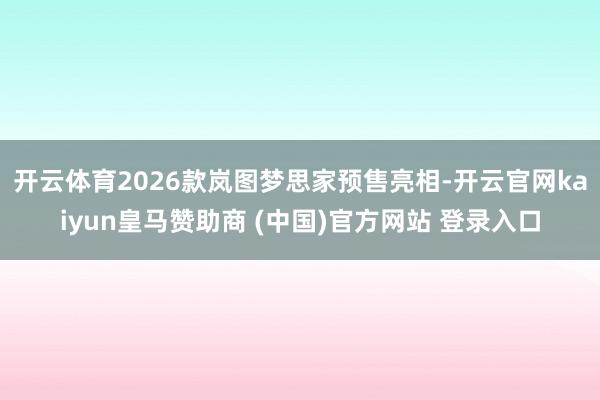 开云体育2026款岚图梦思家预售亮相-开云官网kaiyun皇马赞助商 (中国)官方网站 登录入口
