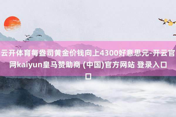 云开体育每盎司黄金价钱向上4300好意思元-开云官网kaiyun皇马赞助商 (中国)官方网站 登录入口