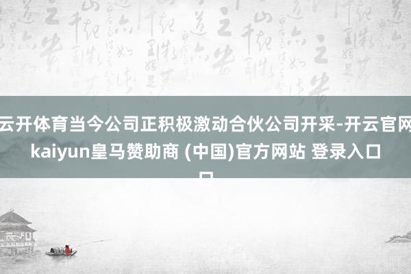 云开体育当今公司正积极激动合伙公司开采-开云官网kaiyun皇马赞助商 (中国)官方网站 登录入口