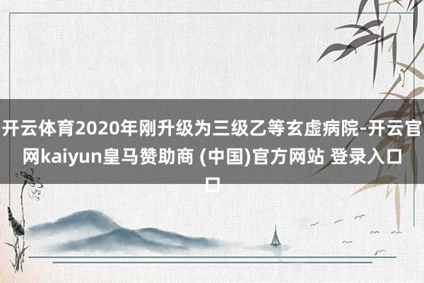 开云体育2020年刚升级为三级乙等玄虚病院-开云官网kaiyun皇马赞助商 (中国)官方网站 登录入口