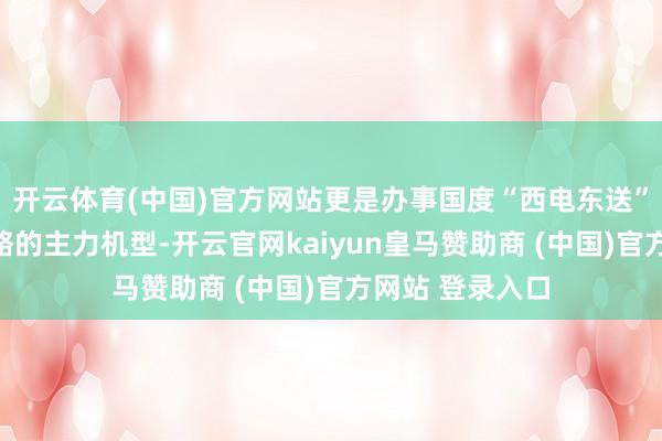 开云体育(中国)官方网站更是办事国度“西电东送”和动力安全策略的主力机型-开云官网kaiyun皇马赞助商 (中国)官方网站 登录入口