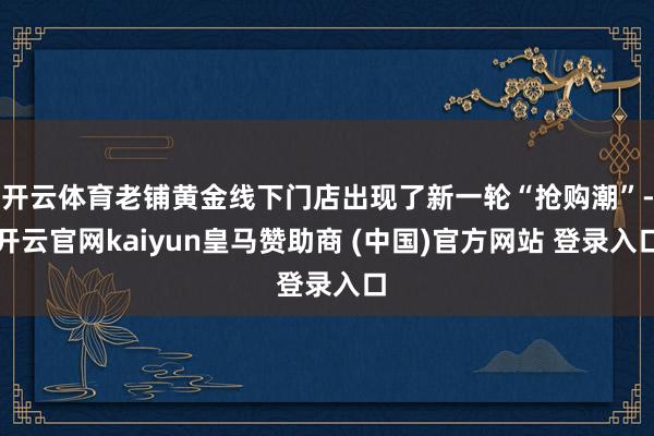 开云体育老铺黄金线下门店出现了新一轮“抢购潮”-开云官网kaiyun皇马赞助商 (中国)官方网站 登录入口