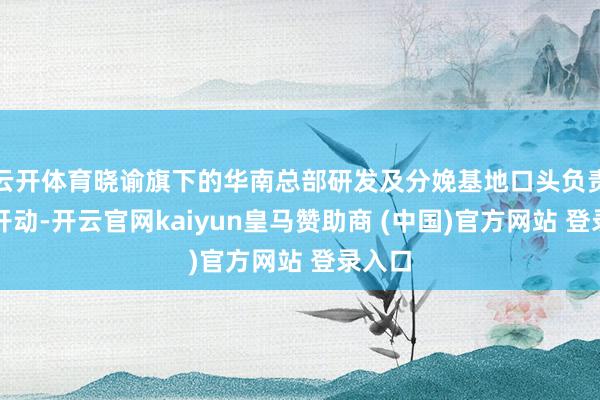 云开体育晓谕旗下的华南总部研发及分娩基地口头负责开工开动-开云官网kaiyun皇马赞助商 (中国)官方网站 登录入口