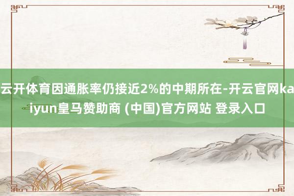 云开体育因通胀率仍接近2%的中期所在-开云官网kaiyun皇马赞助商 (中国)官方网站 登录入口