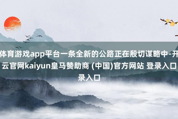 体育游戏app平台一条全新的公路正在殷切谋略中-开云官网kaiyun皇马赞助商 (中国)官方网站 登录入口