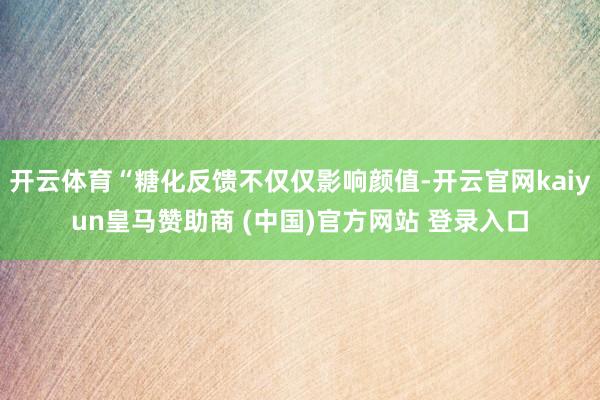 开云体育“糖化反馈不仅仅影响颜值-开云官网kaiyun皇马赞助商 (中国)官方网站 登录入口