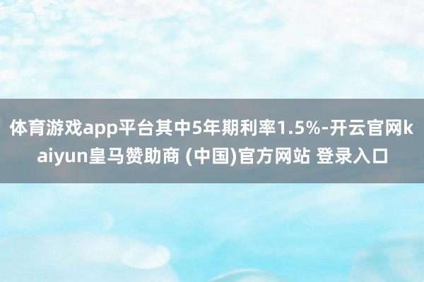 体育游戏app平台其中5年期利率1.5%-开云官网kaiyun皇马赞助商 (中国)官方网站 登录入口