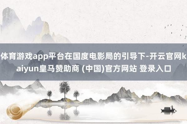 体育游戏app平台在国度电影局的引导下-开云官网kaiyun皇马赞助商 (中国)官方网站 登录入口