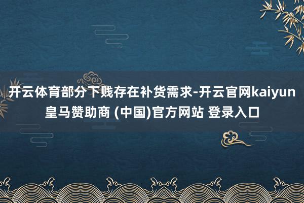 开云体育部分下贱存在补货需求-开云官网kaiyun皇马赞助商 (中国)官方网站 登录入口
