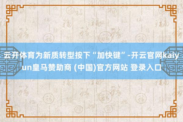 云开体育为新质转型按下“加快键”-开云官网kaiyun皇马赞助商 (中国)官方网站 登录入口