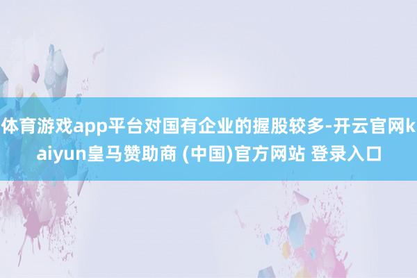 体育游戏app平台对国有企业的握股较多-开云官网kaiyun皇马赞助商 (中国)官方网站 登录入口