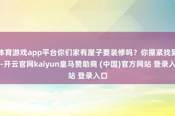 体育游戏app平台你们家有屋子要装修吗？你攥紧找到她-开云官网kaiyun皇马赞助商 (中国)官方网站 登录入口