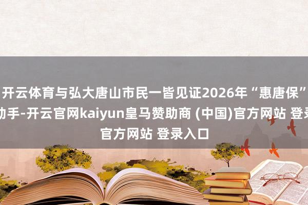 开云体育与弘大唐山市民一皆见证2026年“惠唐保”矜重动手-开云官网kaiyun皇马赞助商 (中国)官方网站 登录入口
