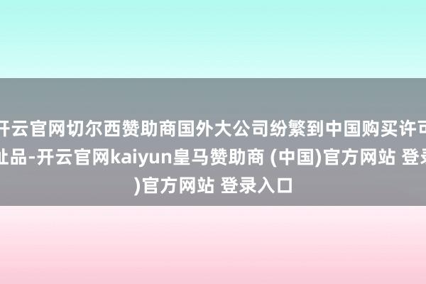 开云官网切尔西赞助商国外大公司纷繁到中国购买许可创新址品-开云官网kaiyun皇马赞助商 (中国)官方网站 登录入口