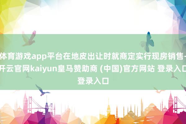 体育游戏app平台在地皮出让时就商定实行现房销售-开云官网kaiyun皇马赞助商 (中国)官方网站 登录入口
