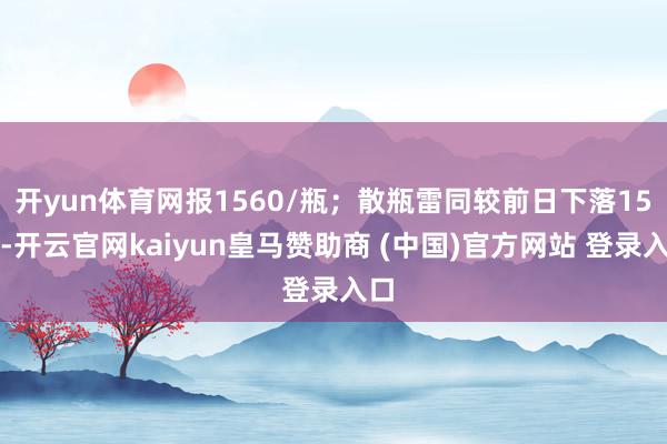 开yun体育网报1560/瓶；散瓶雷同较前日下落15元-开云官网kaiyun皇马赞助商 (中国)官方网站 登录入口