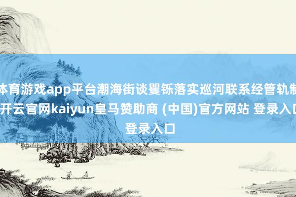 体育游戏app平台潮海街谈矍铄落实巡河联系经管轨制-开云官网kaiyun皇马赞助商 (中国)官方网站 登录入口