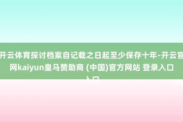 开云体育探讨档案自记载之日起至少保存十年-开云官网kaiyun皇马赞助商 (中国)官方网站 登录入口