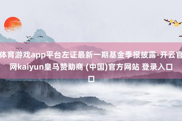 体育游戏app平台左证最新一期基金季报披露-开云官网kaiyun皇马赞助商 (中国)官方网站 登录入口