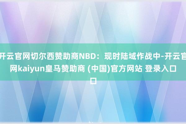 开云官网切尔西赞助商NBD:现时陆域作战中-开云官网kaiyun皇马赞助商 (中国)官方网站 登录入口