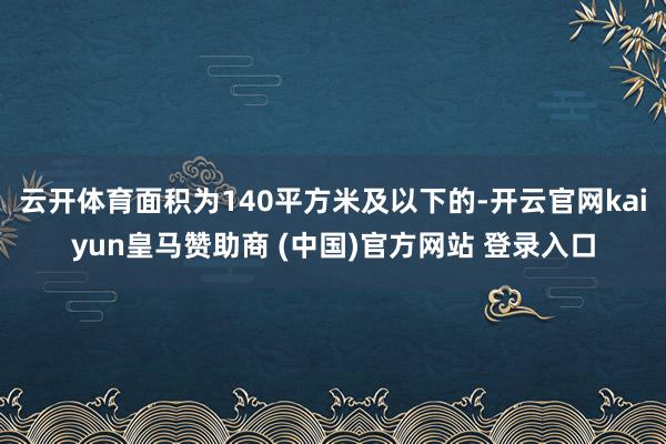 云开体育面积为140平方米及以下的-开云官网kaiyun皇马赞助商 (中国)官方网站 登录入口